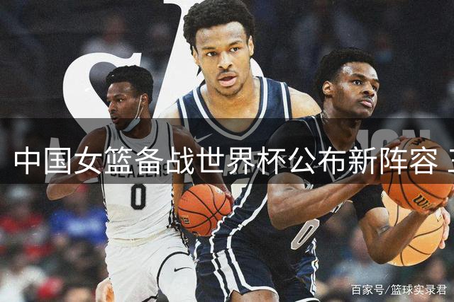 中国女篮备战世界杯公布新阵容 三大主力缺席引发战术调整猜想