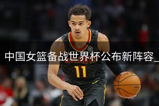 中国女篮备战世界杯公布新阵容 三大主力缺席引发战术调整猜想