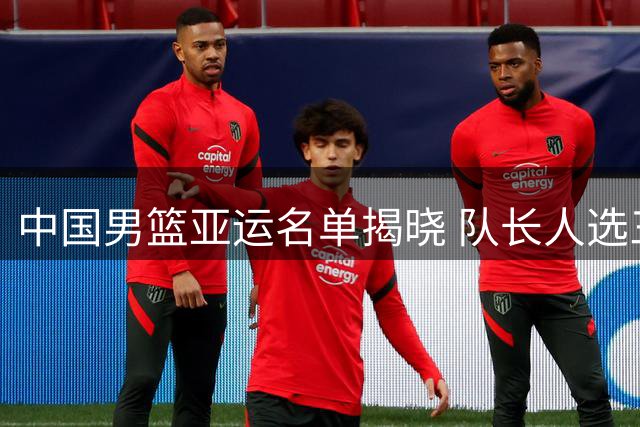 中国男篮亚运名单揭晓 队长人选三选一引热议