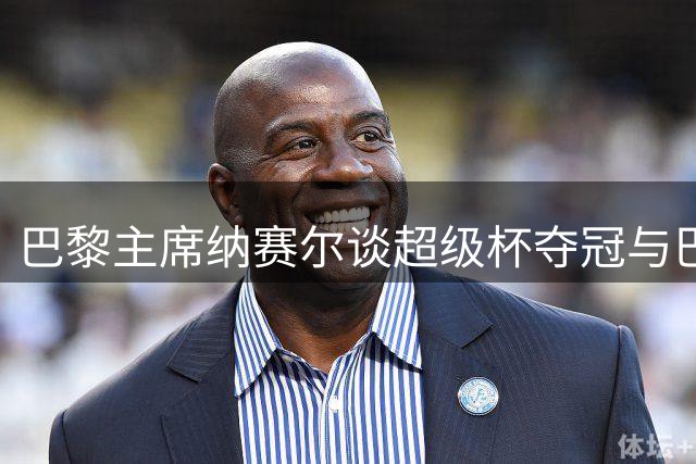 巴黎主席纳赛尔谈超级杯夺冠与巴尔科拉转会传闻