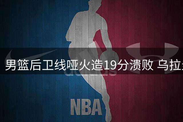 男篮后卫线哑火造19分溃败 乌拉圭双杀暴露破紧逼顽疾