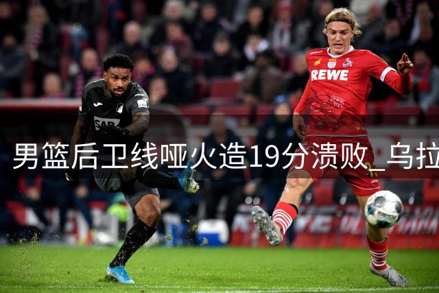 男篮后卫线哑火造19分溃败 乌拉圭双杀暴露破紧逼顽疾