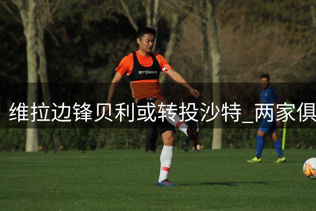 维拉边锋贝利或转投沙特 两家俱乐部表达兴趣