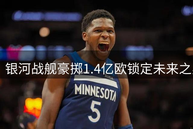 银河战舰豪掷1.4亿欧锁定未来之星 巴西飞翼离队传闻持续发酵