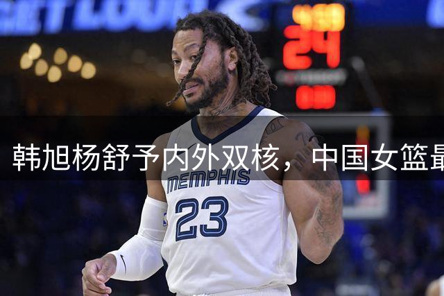 韩旭杨舒予内外双核，中国女篮最佳组合再获验证